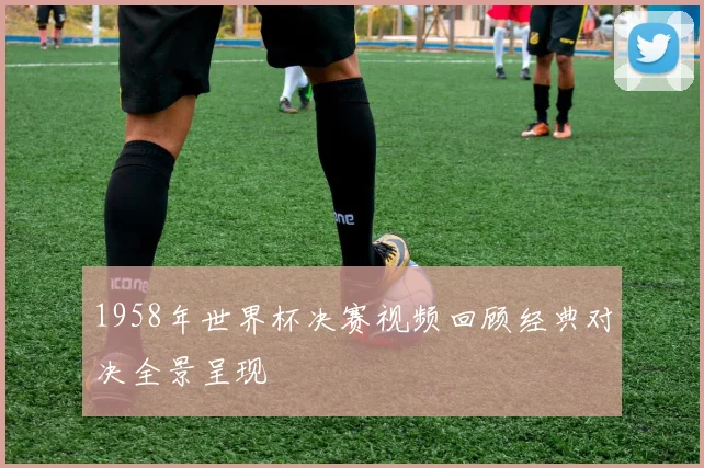1958年世界杯决赛视频回顾经典对决全景呈现