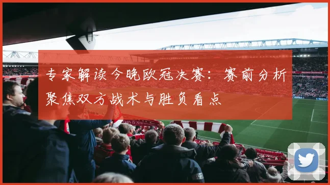 专家解读今晚欧冠决赛:赛前分析聚焦双方战术与胜负看点