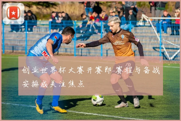 创业世界杯大赛开赛即 赛程与备战安排成关注焦点