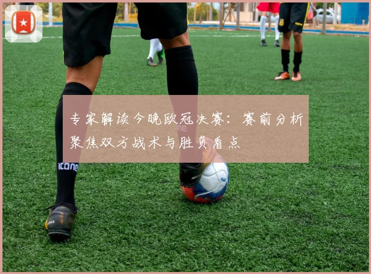 专家解读今晚欧冠决赛:赛前分析聚焦双方战术与胜负看点