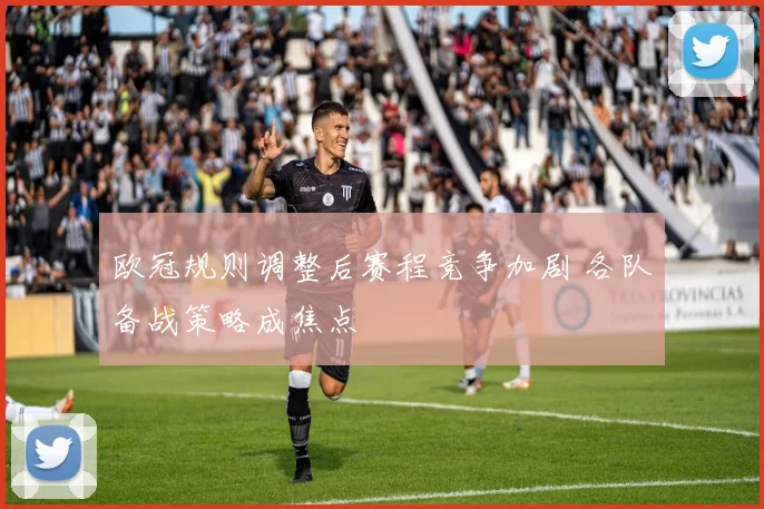 欧冠规则调整后赛程竞争加剧 各队备战策略成焦点