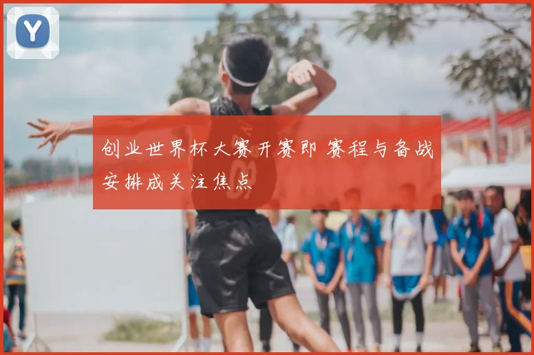创业世界杯大赛开赛即 赛程与备战安排成关注焦点