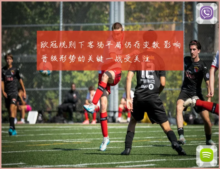 欧冠规则下客场平局仍存变数 影响晋级形势的关键一战受关注