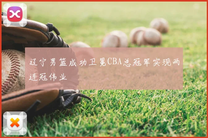 辽宁男篮成功卫冕CBA总冠军实现两连冠伟业