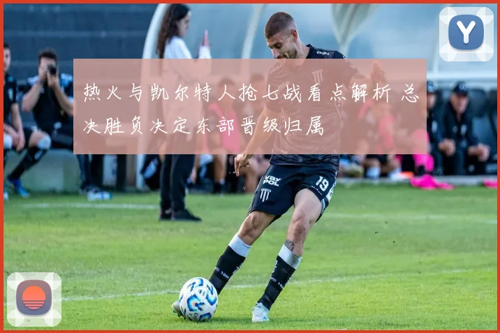 热火与凯尔特人抢七战看点解析 总决胜负决定东部晋级归属